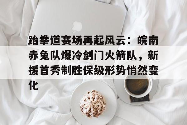 开云体育服务-跆拳道赛场再起风云：皖南赤兔队爆冷剑门火箭队，新援首秀制胜保级形势悄然变化的简单介绍
